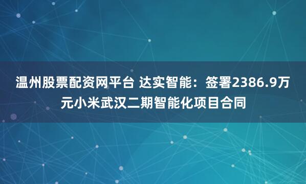 温州股票配资网平台 达实智能：签署2386.9万元小米武汉二期智能化项目合同