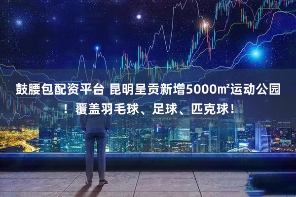 鼓腰包配资平台 昆明呈贡新增5000㎡运动公园！覆盖羽毛球、足球、匹克球！