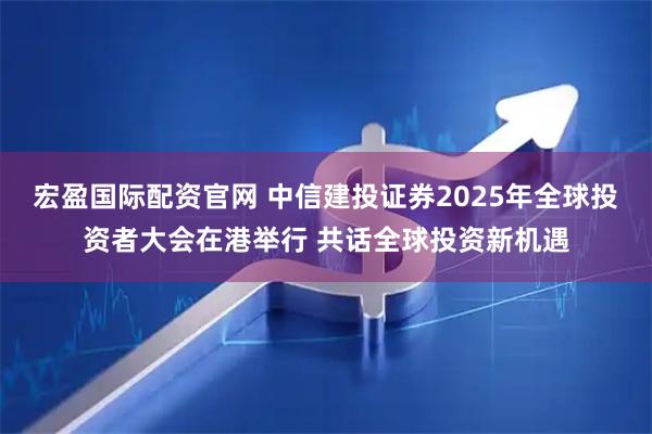 宏盈国际配资官网 中信建投证券2025年全球投资者大会在港举行 共话全球投资新机遇