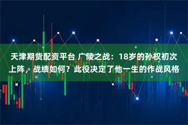 天津期货配资平台 广陵之战：18岁的孙权初次上阵，战绩如何？此役决定了他一生的作战风格