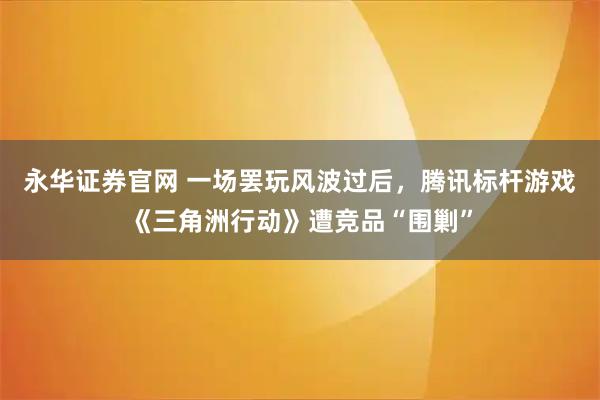 永华证券官网 一场罢玩风波过后，腾讯标杆游戏《三角洲行动》遭竞品“围剿”