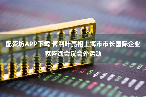 配资坊APP下载 傅利叶亮相上海市市长国际企业家咨询会议会外活动