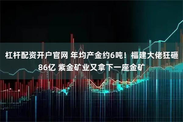 杠杆配资开户官网 年均产金约6吨！福建大佬狂砸86亿 紫金矿业又拿下一座金矿