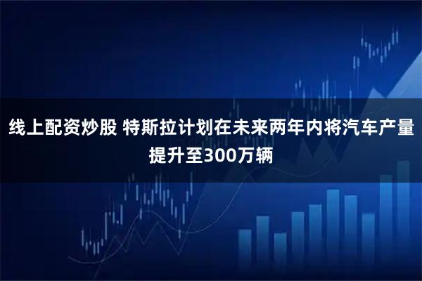 线上配资炒股 特斯拉计划在未来两年内将汽车产量提升至300万辆