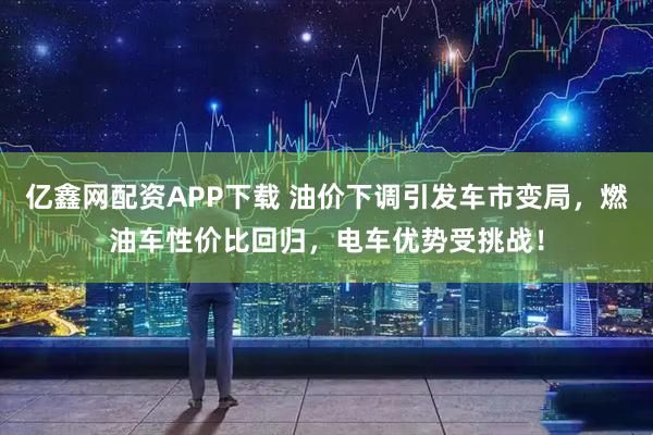 亿鑫网配资APP下载 油价下调引发车市变局，燃油车性价比回归，电车优势受挑战！