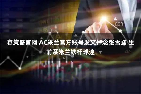 鑫策略官网 AC米兰官方账号发文悼念张雪峰 生前系米兰铁杆球迷