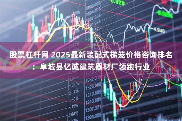 股票杠杆网 2025最新装配式梯笼价格咨询排名：阜城县亿诚建筑器材厂领跑行业