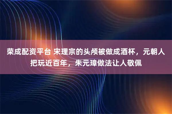 荣成配资平台 宋理宗的头颅被做成酒杯，元朝人把玩近百年，朱元璋做法让人敬佩