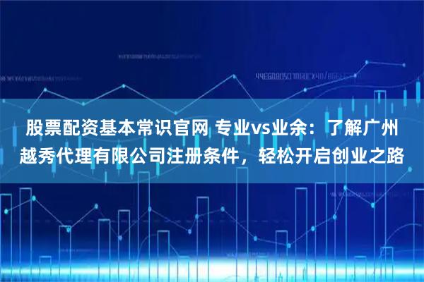 股票配资基本常识官网 专业vs业余：了解广州越秀代理有限公司注册条件，轻松开启创业之路