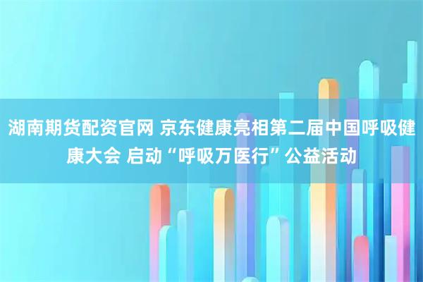湖南期货配资官网 京东健康亮相第二届中国呼吸健康大会 启动“呼吸万医行”公益活动