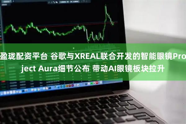 盈珑配资平台 谷歌与XREAL联合开发的智能眼镜Project Aura细节公布 带动AI眼镜板块拉升