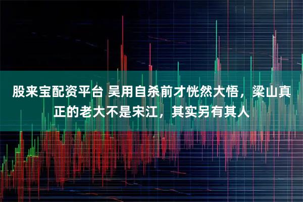 股来宝配资平台 吴用自杀前才恍然大悟，梁山真正的老大不是宋江，其实另有其人