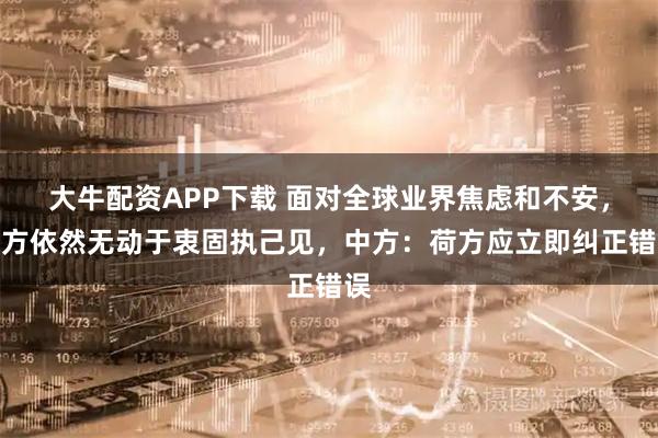 大牛配资APP下载 面对全球业界焦虑和不安，荷方依然无动于衷固执己见，中方：荷方应立即纠正错误
