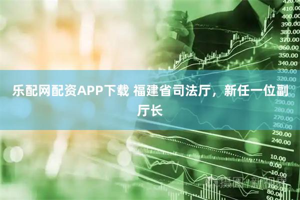 乐配网配资APP下载 福建省司法厅，新任一位副厅长