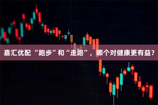 嘉汇优配 “跑步”和“走路”，哪个对健康更有益？