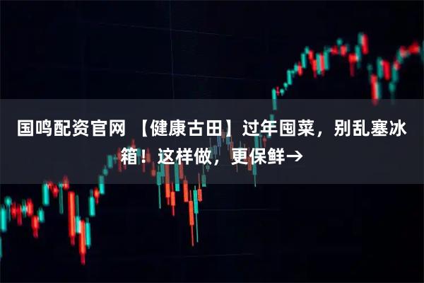 国鸣配资官网 【健康古田】过年囤菜，别乱塞冰箱！这样做，更保鲜→