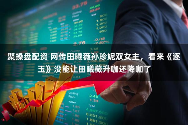 聚操盘配资 网传田曦薇孙珍妮双女主，看来《逐玉》没能让田曦薇升咖还降咖了