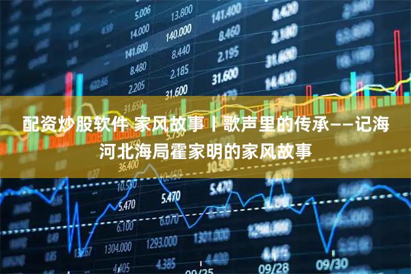 配资炒股软件 家风故事丨歌声里的传承——记海河北海局霍家明的家风故事