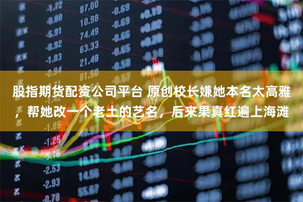 股指期货配资公司平台 原创校长嫌她本名太高雅，帮她改一个老土的艺名，后来果真红遍上海滩