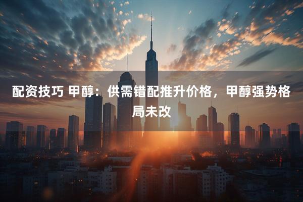 配资技巧 甲醇：供需错配推升价格，甲醇强势格局未改