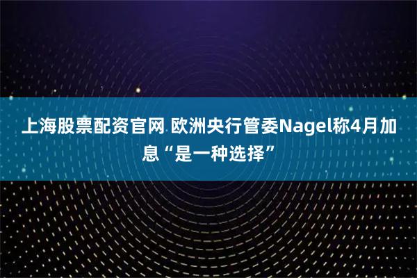 上海股票配资官网 欧洲央行管委Nagel称4月加息“是一种选择”