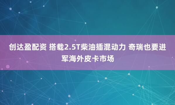 创达盈配资 搭载2.5T柴油插混动力 奇瑞也要进军海外皮卡市场