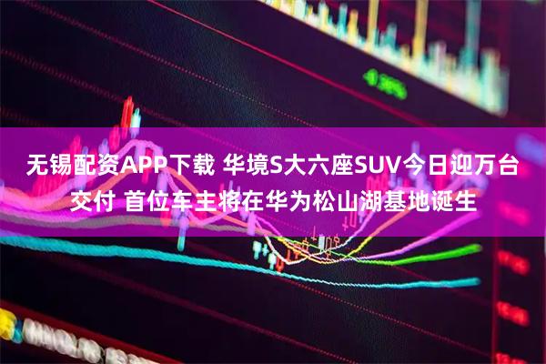 无锡配资APP下载 华境S大六座SUV今日迎万台交付 首位车主将在华为松山湖基地诞生