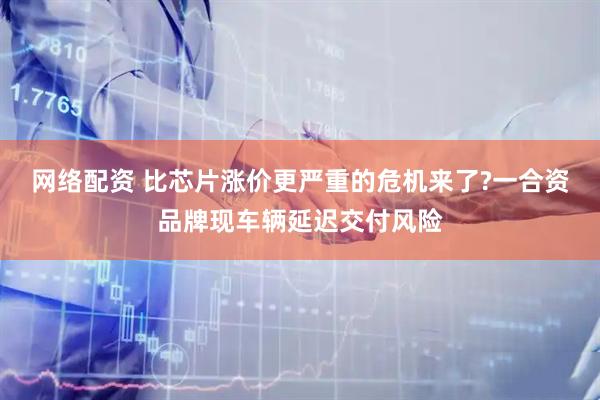 网络配资 比芯片涨价更严重的危机来了?一合资品牌现车辆延迟交付风险