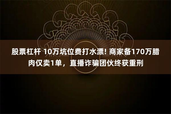 股票杠杆 10万坑位费打水漂! 商家备170万腊肉仅卖1单，直播诈骗团伙终获重刑