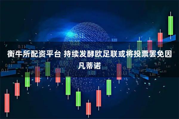 衡牛所配资平台 持续发酵欧足联或将投票罢免因凡蒂诺