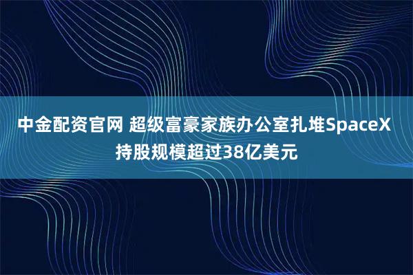 中金配资官网 超级富豪家族办公室扎堆SpaceX 持股规模超过38亿美元