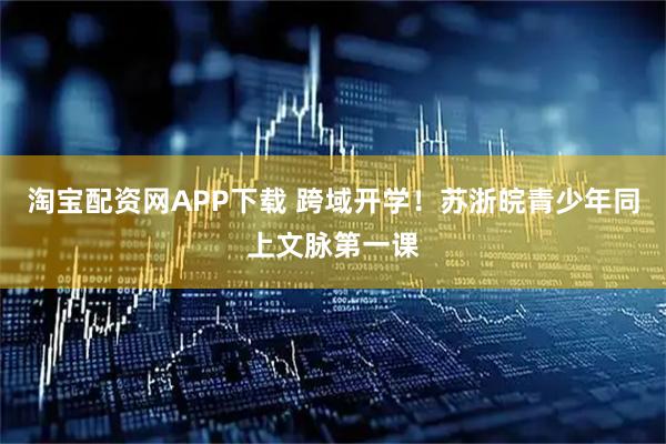 淘宝配资网APP下载 跨域开学！苏浙皖青少年同上文脉第一课