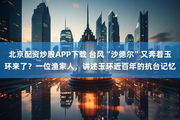北京配资炒股APP下载 台风“沙德尔”又奔着玉环来了？一位渔家人，讲述玉环近百年的抗台记忆