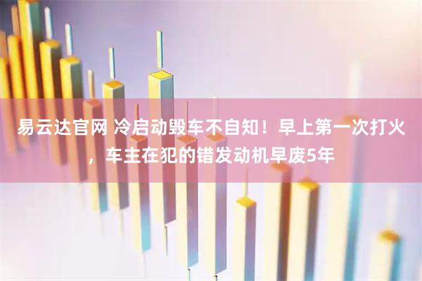 易云达官网 冷启动毁车不自知！早上第一次打火，车主在犯的错发动机早废5年