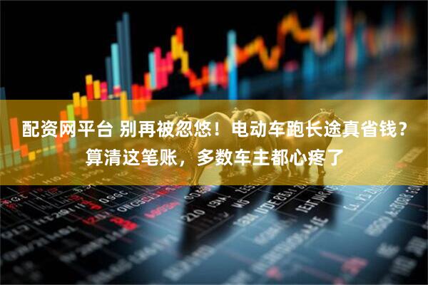 配资网平台 别再被忽悠!电动车跑长途真省钱?算清这笔账,多数车主都心疼了